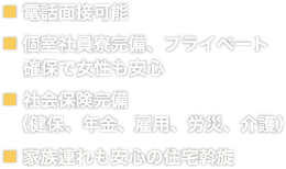 電話面接可能　個室社員寮完備、プライベート確保で女性も安心　社会保険完備（健保、年金、雇用、労災、介護）　家族連れも安心の住宅斡旋